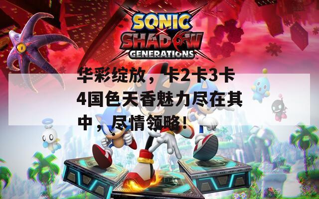 华彩绽放，卡2卡3卡4国色天香魅力尽在其中，尽情领略！