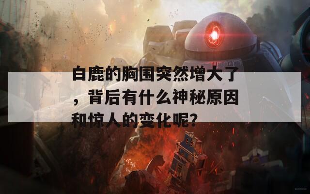 白鹿的胸围突然增大了，背后有什么神秘原因和惊人的变化呢？