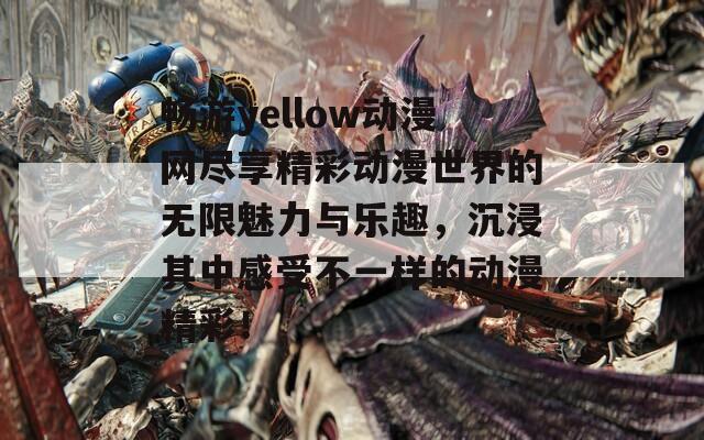 畅游yellow动漫网尽享精彩动漫世界的无限魅力与乐趣，沉浸其中感受不一样的动漫精彩！
