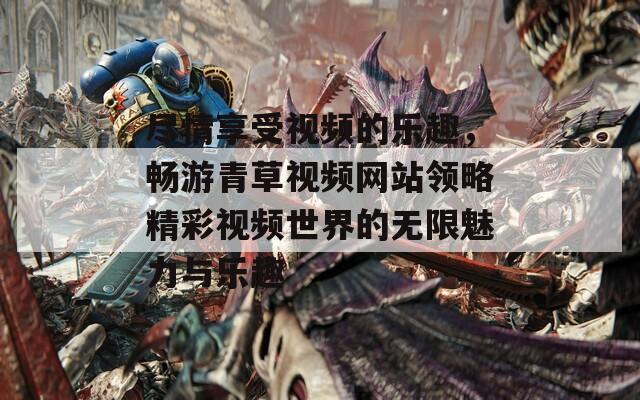 尽情享受视频的乐趣，畅游青草视频网站领略精彩视频世界的无限魅力与乐趣