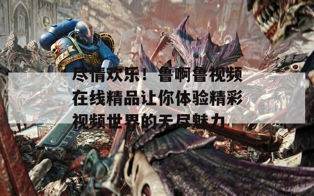 尽情欢乐！鲁啊鲁视频在线精品让你体验精彩视频世界的无尽魅力