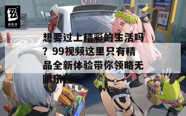 想要过上精彩的生活吗？99视频这里只有精品全新体验带你领略无限乐趣！