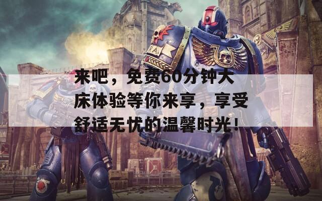 来吧，免费60分钟大床体验等你来享，享受舒适无忧的温馨时光！