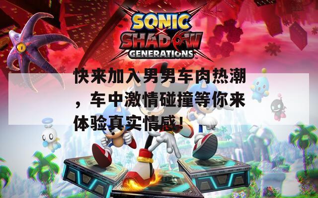 快来加入男男车肉热潮，车中激情碰撞等你来体验真实情感！