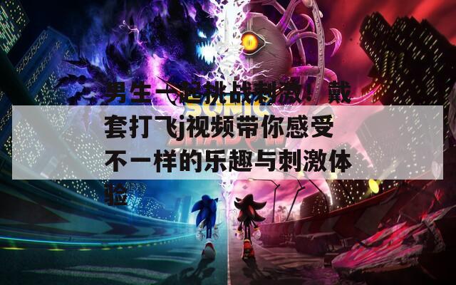 男生一起挑战刺激！戴套打飞j视频带你感受不一样的乐趣与刺激体验