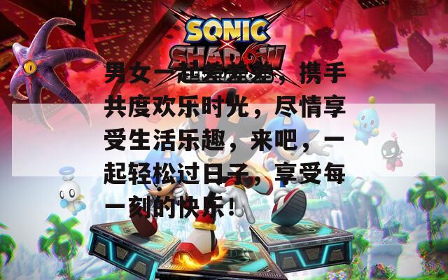 男女一起差差差，携手共度欢乐时光，尽情享受生活乐趣，来吧，一起轻松过日子，享受每一刻的快乐！