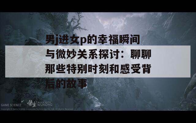 男j进女p的幸福瞬间与微妙关系探讨：聊聊那些特别时刻和感受背后的故事