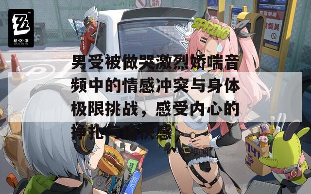 男受被做哭激烈娇喘音频中的情感冲突与身体极限挑战，感受内心的挣扎与痛快感