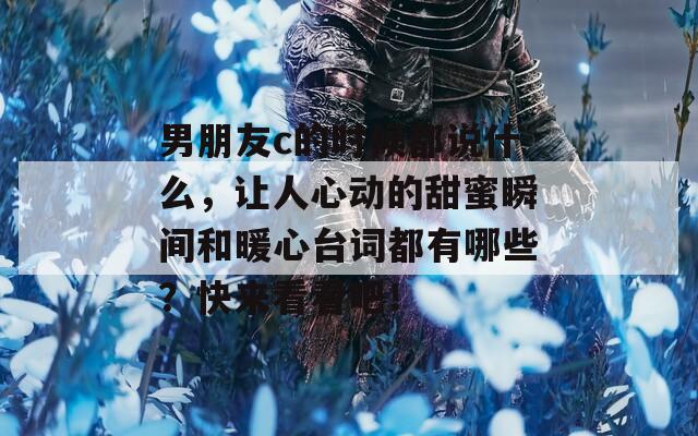 男朋友c的时候都说什么，让人心动的甜蜜瞬间和暖心台词都有哪些？快来看看吧！