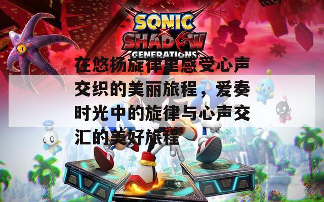 在悠扬旋律里感受心声交织的美丽旅程，爱奏时光中的旋律与心声交汇的美好旅程