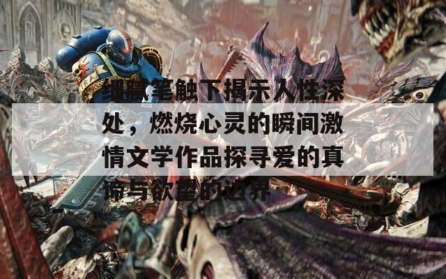 细腻笔触下揭示人性深处，燃烧心灵的瞬间激情文学作品探寻爱的真谛与欲望的边界