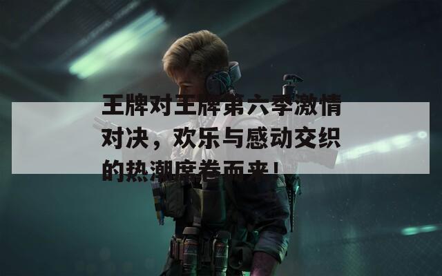 王牌对王牌第六季激情对决，欢乐与感动交织的热潮席卷而来！