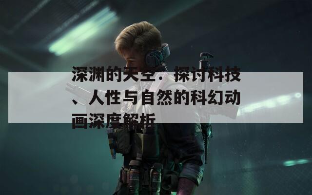 深渊的天空：探讨科技、人性与自然的科幻动画深度解析