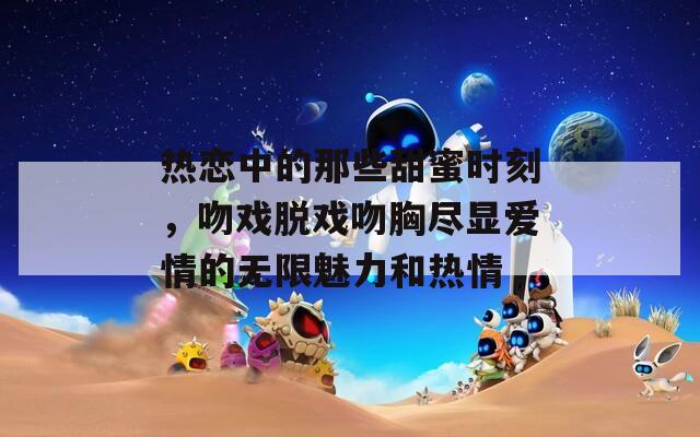 热恋中的那些甜蜜时刻，吻戏脱戏吻胸尽显爱情的无限魅力和热情