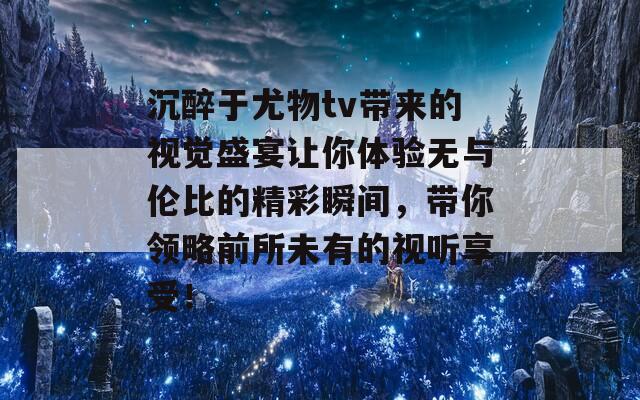 沉醉于尤物tv带来的视觉盛宴让你体验无与伦比的精彩瞬间，带你领略前所未有的视听享受！