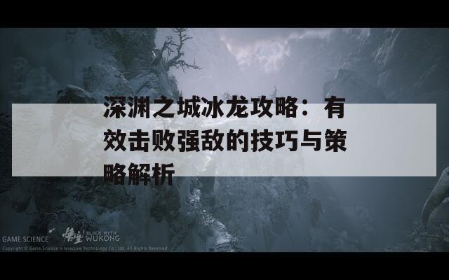 深渊之城冰龙攻略：有效击败强敌的技巧与策略解析