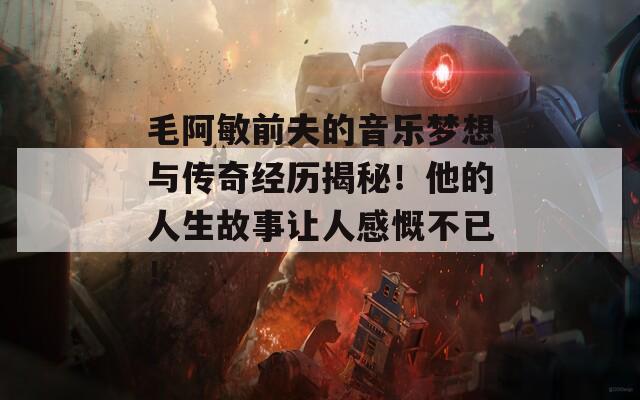 毛阿敏前夫的音乐梦想与传奇经历揭秘！他的人生故事让人感慨不已！