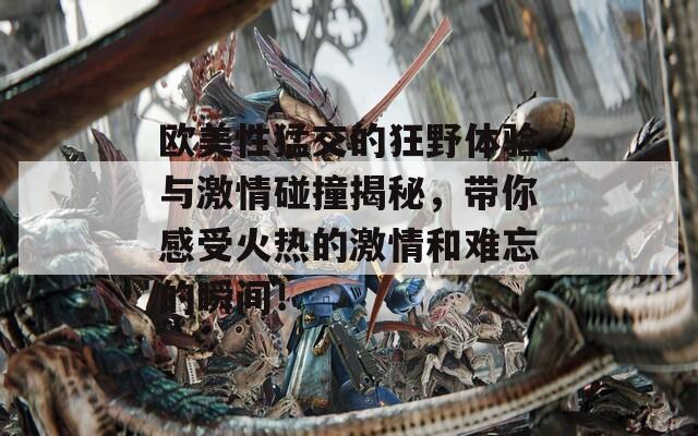 欧美性猛交的狂野体验与激情碰撞揭秘，带你感受火热的激情和难忘的瞬间！