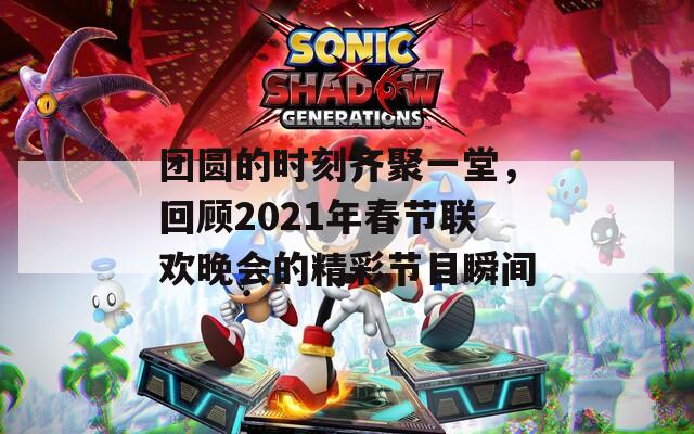 团圆的时刻齐聚一堂，回顾2021年春节联欢晚会的精彩节目瞬间