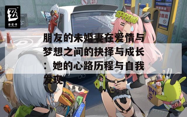 朋友的未婚妻在爱情与梦想之间的抉择与成长：她的心路历程与自我发现