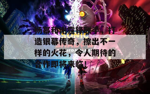 杨幂和谢霆锋联手，打造银幕传奇，擦出不一样的火花，令人期待的合作即将来临！
