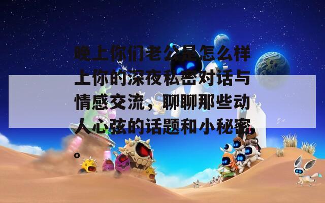 晚上你们老公是怎么样上你的深夜私密对话与情感交流，聊聊那些动人心弦的话题和小秘密。