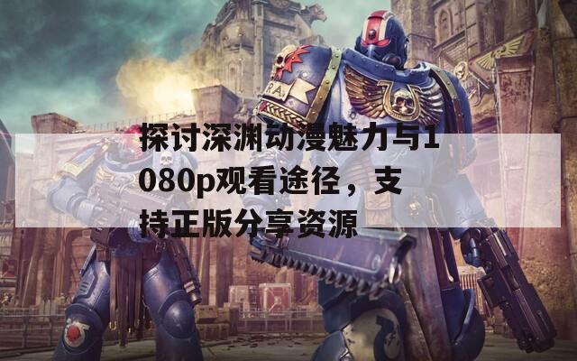 探讨深渊动漫魅力与1080p观看途径，支持正版分享资源