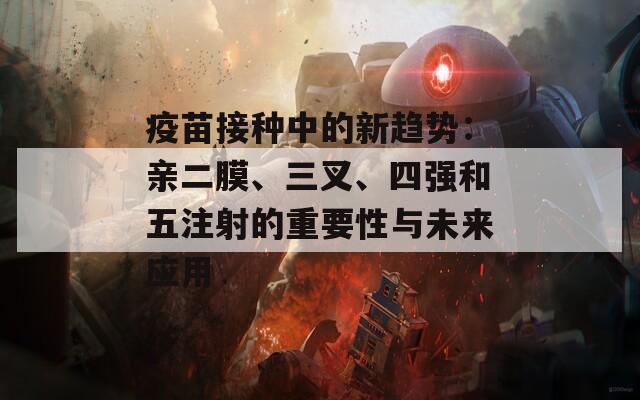 疫苗接种中的新趋势：亲二膜、三叉、四强和五注射的重要性与未来应用
