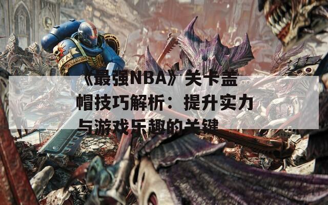 《最强NBA》关卡盖帽技巧解析：提升实力与游戏乐趣的关键