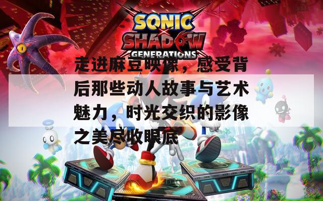 走进麻豆映像，感受背后那些动人故事与艺术魅力，时光交织的影像之美尽收眼底
