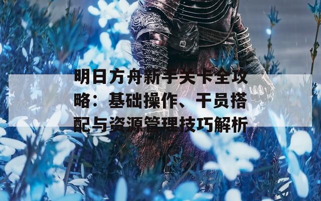 明日方舟新手关卡全攻略：基础操作、干员搭配与资源管理技巧解析