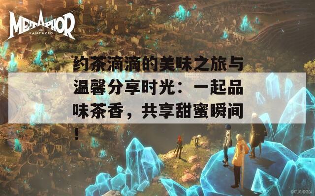 约茶滴滴的美味之旅与温馨分享时光：一起品味茶香，共享甜蜜瞬间！