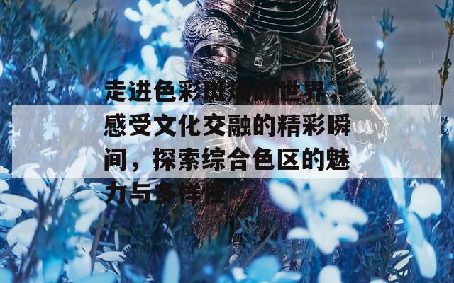 走进色彩斑斓的世界，感受文化交融的精彩瞬间，探索综合色区的魅力与多样性