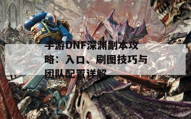 手游DNF深渊副本攻略：入口、刷图技巧与团队配置详解