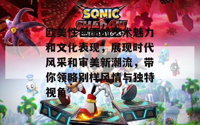 欧美性色图的艺术魅力和文化表现，展现时代风采和审美新潮流，带你领略别样风情与独特视角