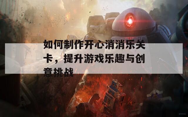 如何制作开心消消乐关卡，提升游戏乐趣与创意挑战