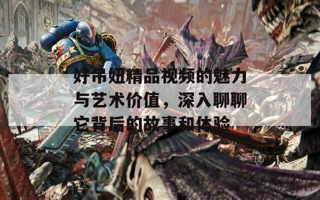 好吊妞精品视频的魅力与艺术价值，深入聊聊它背后的故事和体验