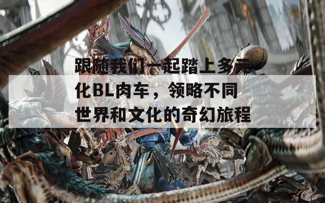 跟随我们一起踏上多元化BL肉车，领略不同世界和文化的奇幻旅程！