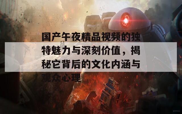 国产午夜精品视频的独特魅力与深刻价值，揭秘它背后的文化内涵与观众心理