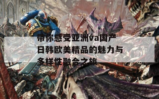 带你感受亚洲va国产日韩欧美精品的魅力与多样性融合之旅