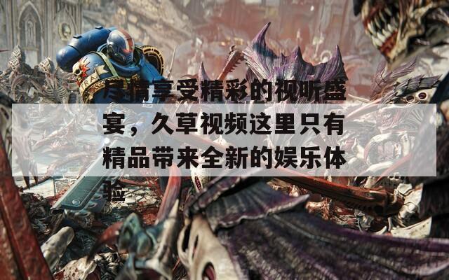 尽情享受精彩的视听盛宴，久草视频这里只有精品带来全新的娱乐体验