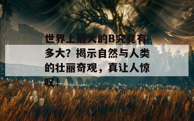 世界上最大的B究竟有多大？揭示自然与人类的壮丽奇观，真让人惊叹！