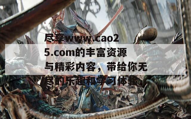 尽享www.cao25.com的丰富资源与精彩内容，带给你无尽的乐趣和学习体验