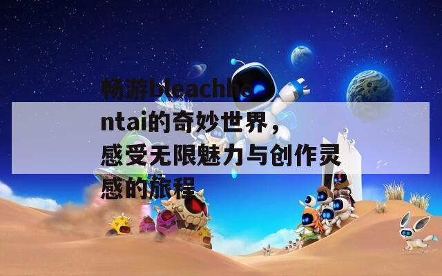 畅游bleachhentai的奇妙世界，感受无限魅力与创作灵感的旅程