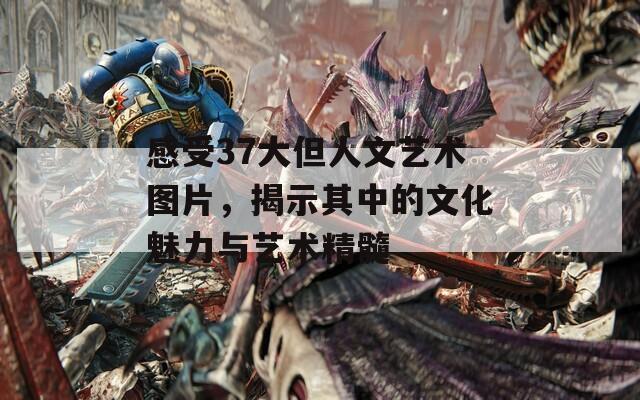 感受37大但人文艺术图片，揭示其中的文化魅力与艺术精髓