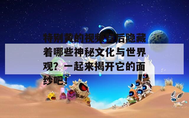 特别黄的视频背后隐藏着哪些神秘文化与世界观？一起来揭开它的面纱吧！