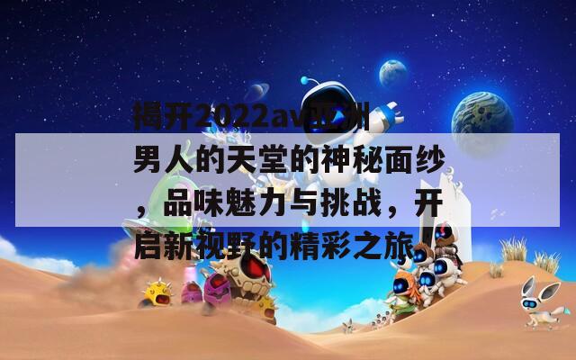 揭开2022av亚洲男人的天堂的神秘面纱，品味魅力与挑战，开启新视野的精彩之旅