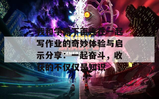 我和学霸下面连在一起写作业的奇妙体验与启示分享：一起奋斗，收获的不仅仅是知识