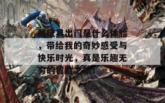 戴玩具出门是什么体验，带给我的奇妙感受与快乐时光，真是乐趣无穷的冒险之旅！