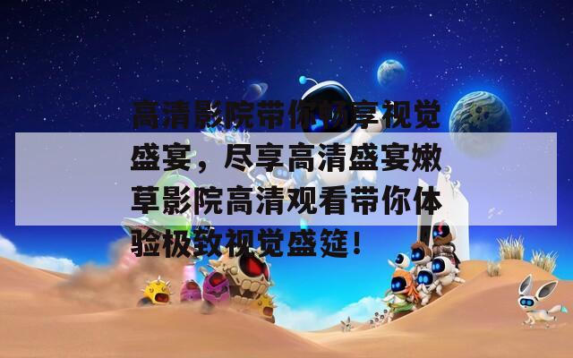 高清影院带你畅享视觉盛宴，尽享高清盛宴嫩草影院高清观看带你体验极致视觉盛筵！